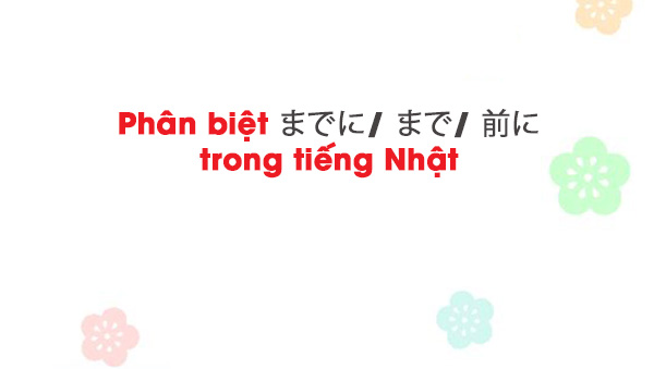 Phân biệt までに / まで / 前に trong tiếng Nhật